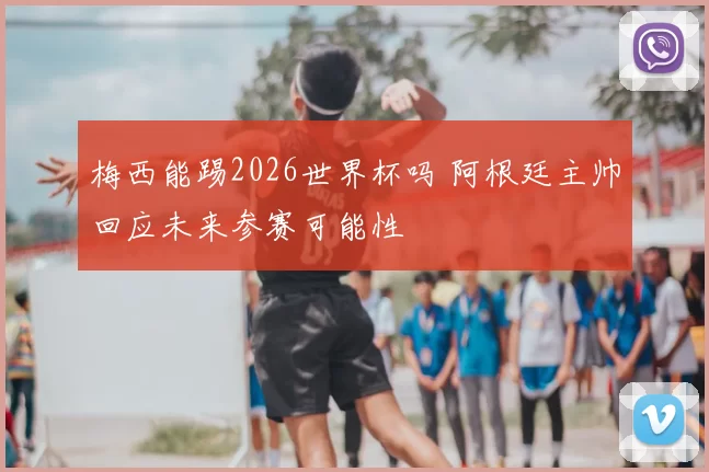 梅西能踢2026世界杯吗 阿根廷主帅回应未来参赛可能性