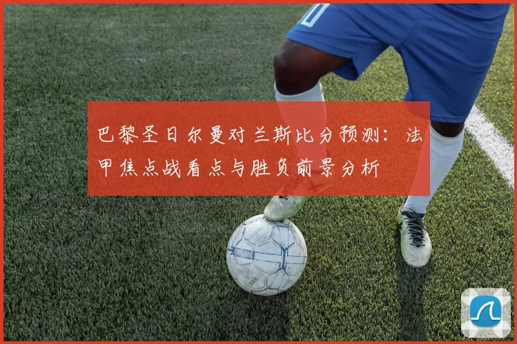 巴黎圣日尔曼对兰斯比分预测：法甲焦点战看点与胜负前景分析