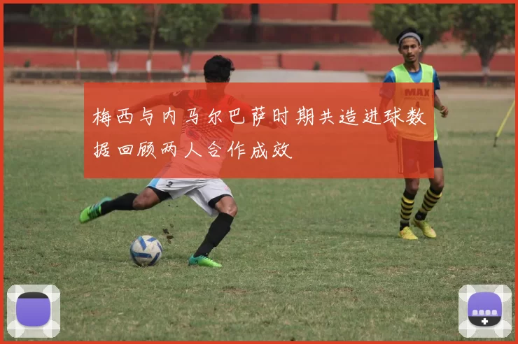 梅西与内马尔巴萨时期共造进球数据回顾两人合作成效