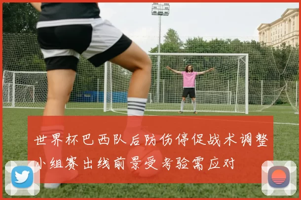 世界杯巴西队后防伤停促战术调整小组赛出线前景受考验需应对