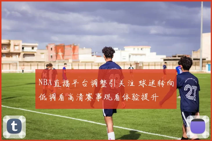 NBA直播平台调整引关注 球迷转向低调看高清赛事观看体验提升