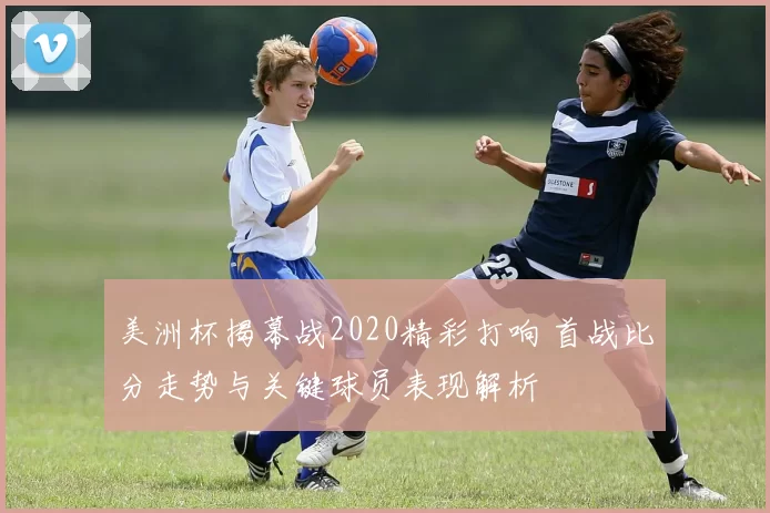 美洲杯揭幕战2020精彩打响 首战比分走势与关键球员表现解析