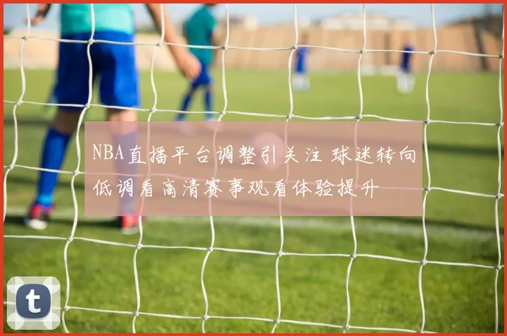 NBA直播平台调整引关注 球迷转向低调看高清赛事观看体验提升