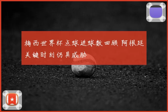 梅西世界杯点球进球数回顾 阿根廷关键时刻仍具威胁
