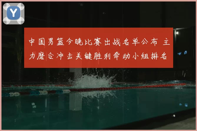 中国男篮今晚比赛出战名单公布 主力磨合冲击关键胜利牵动小组排名