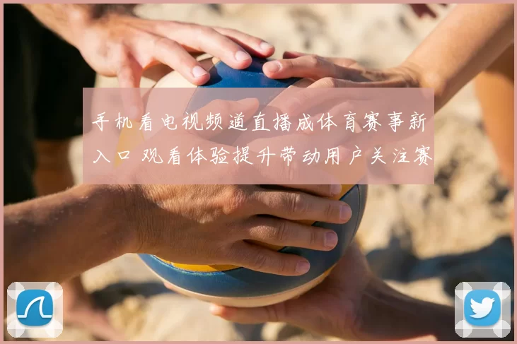 手机看电视频道直播成体育赛事新入口 观看体验提升带动用户关注赛程直播