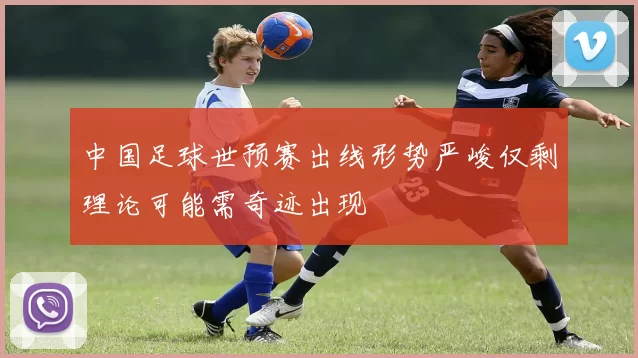 中国足球世预赛出线形势严峻仅剩理论可能需奇迹出现