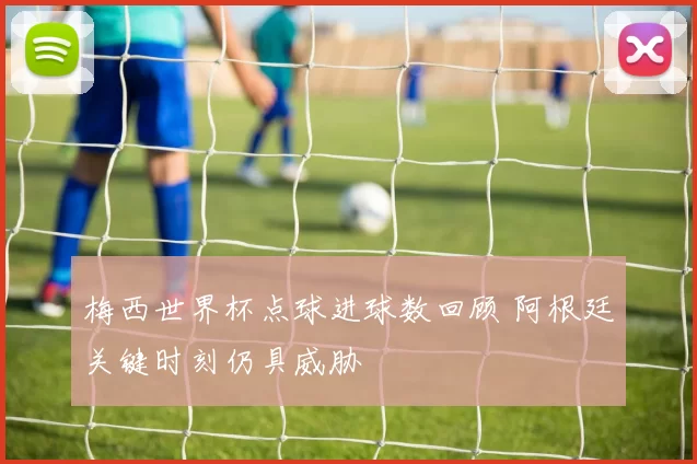梅西世界杯点球进球数回顾 阿根廷关键时刻仍具威胁