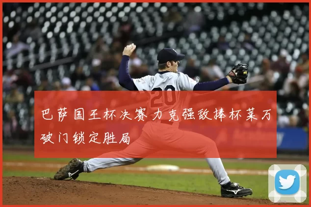 巴萨国王杯决赛力克强敌捧杯莱万破门锁定胜局