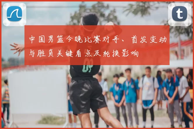 中国男篮今晚比赛对手、首发变动与胜负关键看点及轮换影响