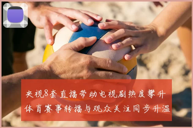 央视8套直播带动电视剧热度攀升 体育赛事转播与观众关注同步升温