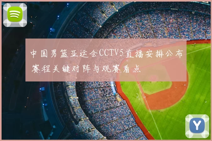 中国男篮亚运会CCTV5直播安排公布 赛程关键对阵与观赛看点