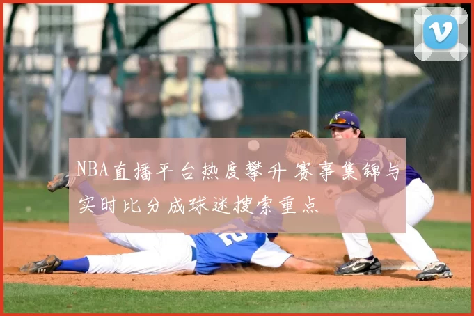 NBA直播平台热度攀升 赛事集锦与实时比分成球迷搜索重点