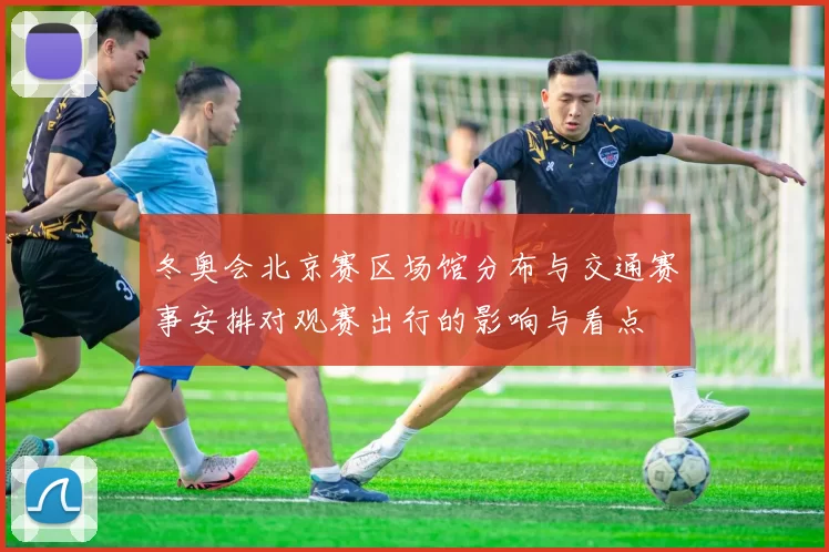 冬奥会北京赛区场馆分布与交通赛事安排对观赛出行的影响与看点