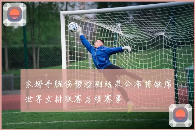 朱婷手腕伤势检测结果公布将缺席世界女排联赛后续赛事