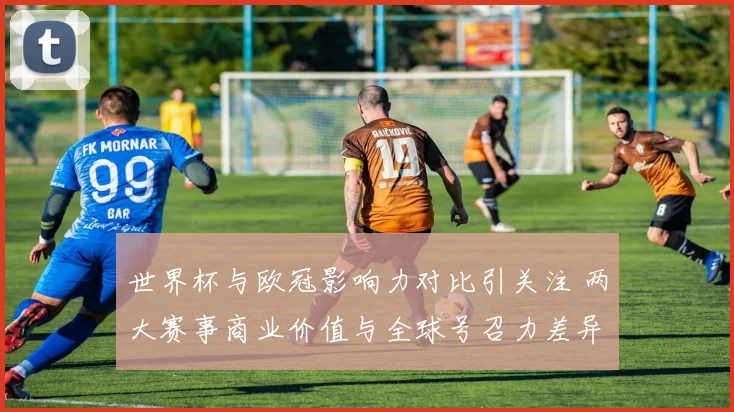 世界杯与欧冠影响力对比引关注 两大赛事商业价值与全球号召力差异明显