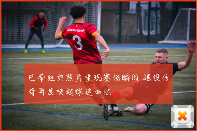巴蒂经典照片重现赛场瞬间 退役传奇再度唤起球迷回忆