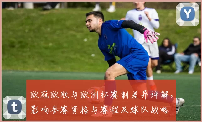 欧冠欧联与欧洲杯赛制差异详解,影响参赛资格与赛程及球队战略