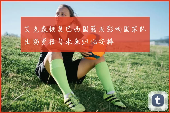 艾克森恢复巴西国籍或影响国家队出场资格与未来归化安排