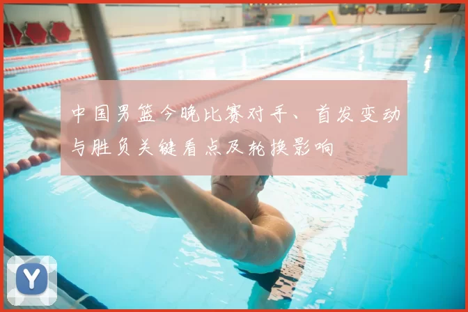 中国男篮今晚比赛对手、首发变动与胜负关键看点及轮换影响