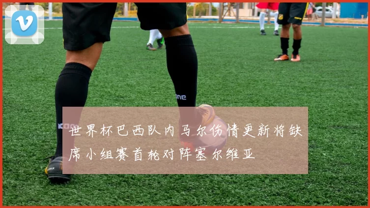 世界杯巴西队内马尔伤情更新将缺席小组赛首轮对阵塞尔维亚
