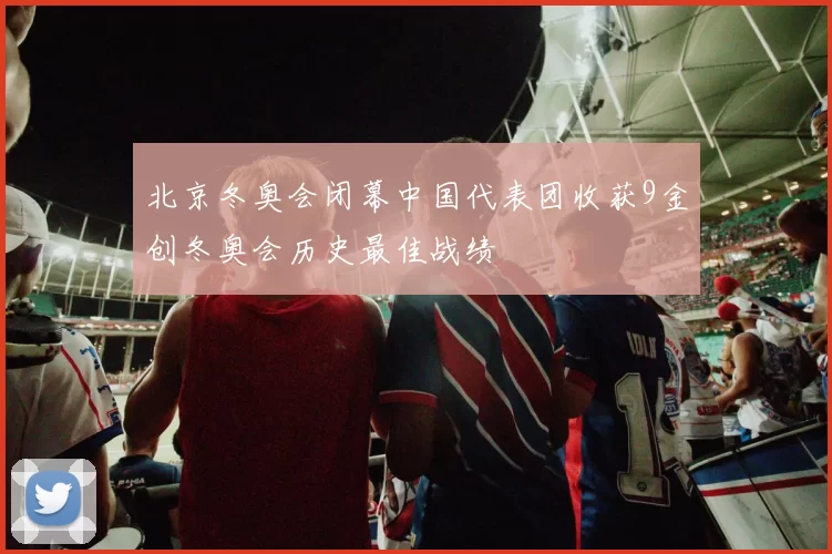 北京冬奥会闭幕中国代表团收获9金创冬奥会历史最佳战绩