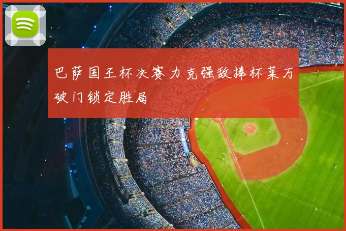 巴萨国王杯决赛力克强敌捧杯莱万破门锁定胜局