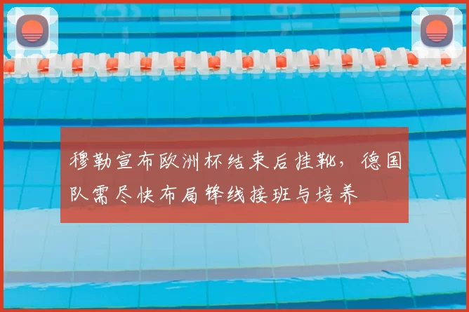 穆勒宣布欧洲杯结束后挂靴，德国队需尽快布局锋线接班与培养