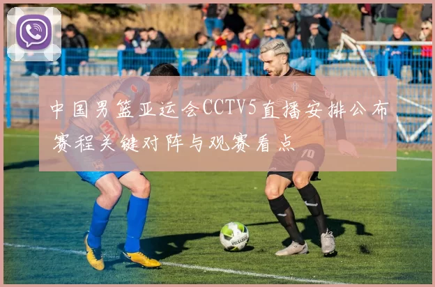 中国男篮亚运会CCTV5直播安排公布 赛程关键对阵与观赛看点
