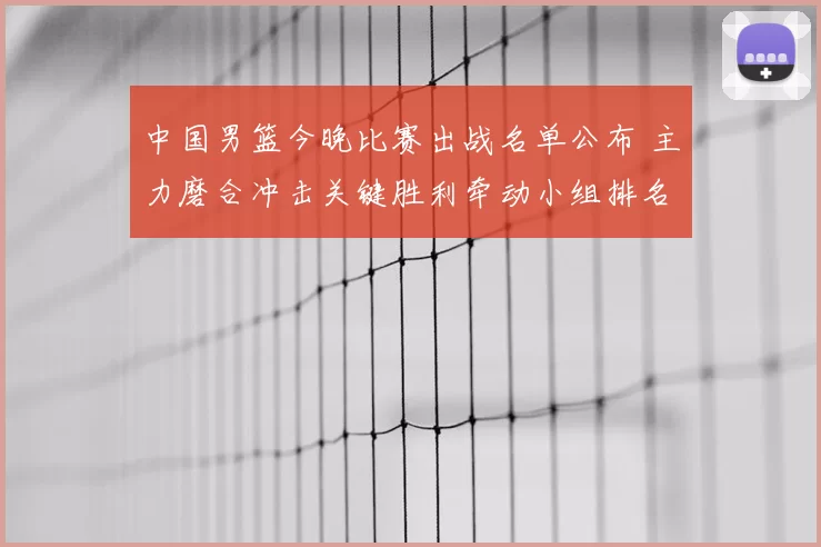中国男篮今晚比赛出战名单公布 主力磨合冲击关键胜利牵动小组排名
