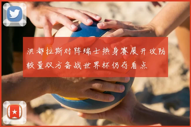 洪都拉斯对阵瑞士热身赛展开攻防较量双方备战世界杯仍存看点