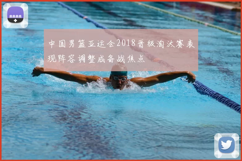 中国男篮亚运会2018晋级淘汰赛表现阵容调整成备战焦点