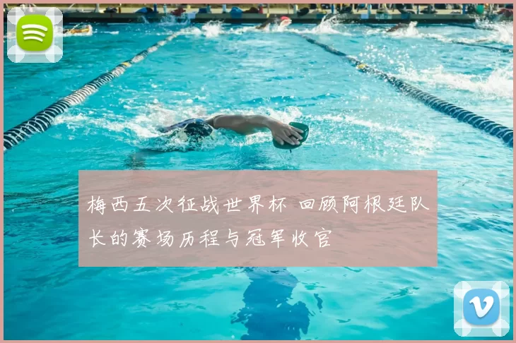 梅西五次征战世界杯 回顾阿根廷队长的赛场历程与冠军收官