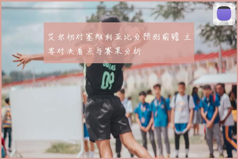 艾尔切对塞维利亚比分预测前瞻 主客对决看点与赛果分析