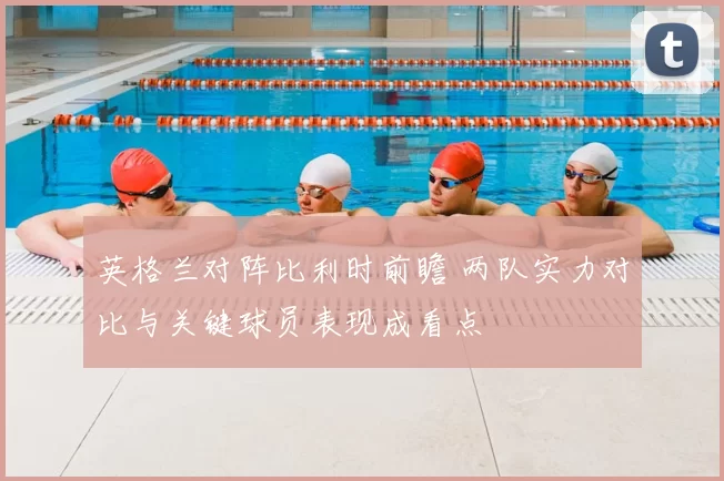 英格兰对阵比利时前瞻 两队实力对比与关键球员表现成看点