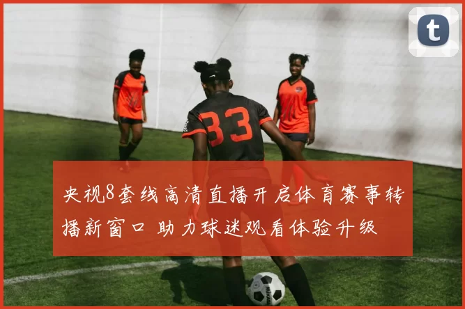 央视8套线高清直播开启体育赛事转播新窗口 助力球迷观看体验升级