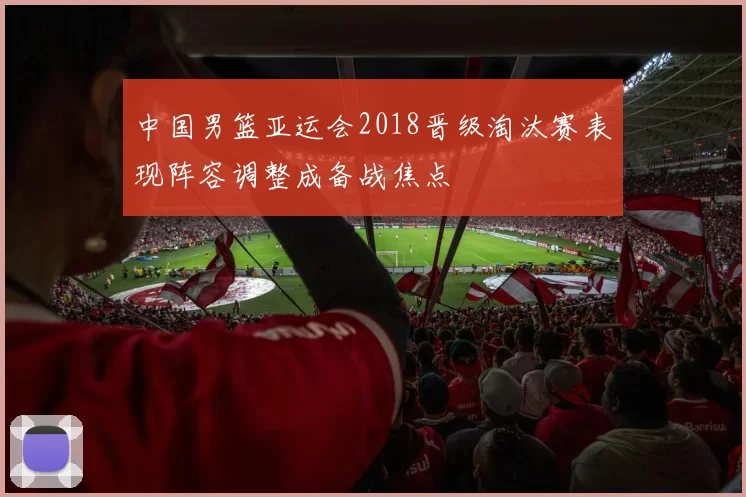 中国男篮亚运会2018晋级淘汰赛表现阵容调整成备战焦点