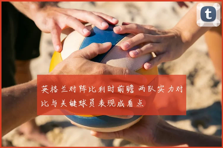 英格兰对阵比利时前瞻 两队实力对比与关键球员表现成看点
