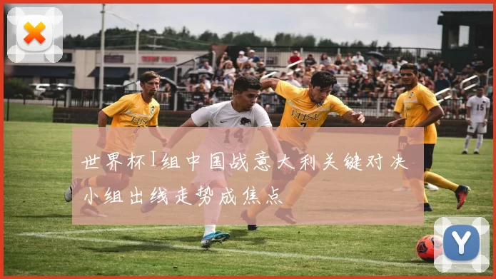 世界杯I组中国战意大利关键对决 小组出线走势成焦点