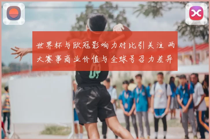 世界杯与欧冠影响力对比引关注 两大赛事商业价值与全球号召力差异明显