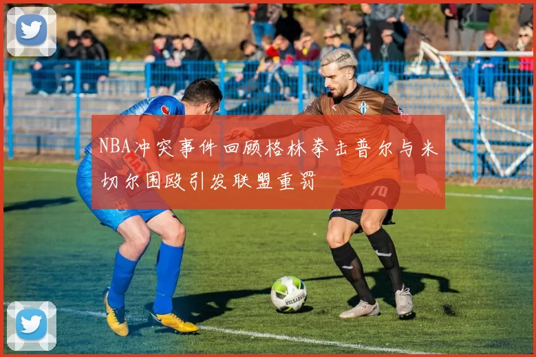 NBA冲突事件回顾格林拳击普尔与米切尔围殴引发联盟重罚