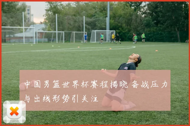 中国男篮世界杯赛程揭晓 备战压力与出线形势引关注