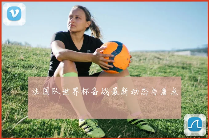 法国队世界杯备战最新动态与看点