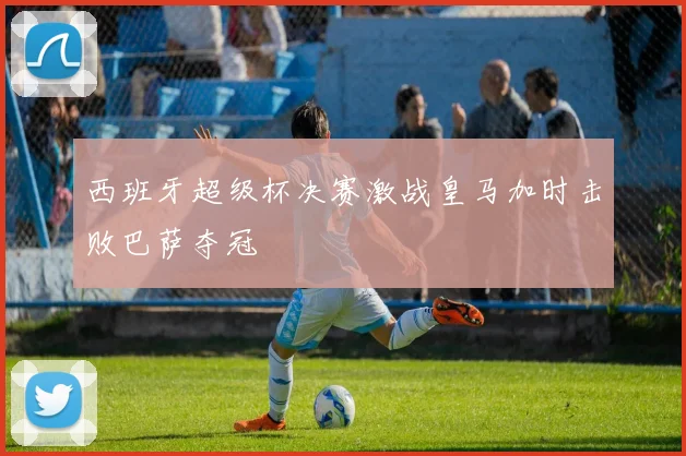 西班牙超级杯决赛激战皇马加时击败巴萨夺冠