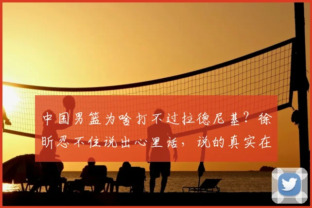 中国男篮为啥打不过拉德尼基?徐昕忍不住说出心里话,说的真实在