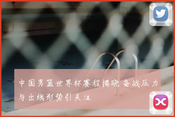 中国男篮世界杯赛程揭晓 备战压力与出线形势引关注