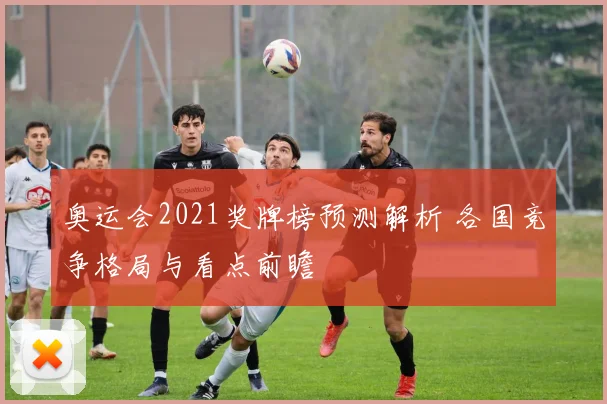 奥运会2021奖牌榜预测解析 各国竞争格局与看点前瞻